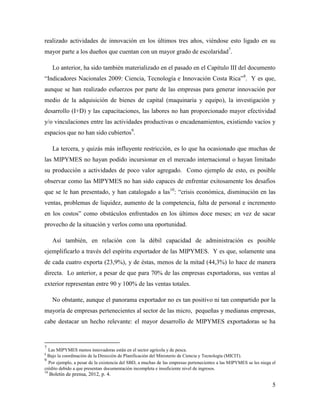 5
realizado actividades de innovación en los últimos tres años, viéndose esto ligado en su
mayor parte a los dueños que cuentan con un mayor grado de escolaridad7
.
Lo anterior, ha sido también materializado en el pasado en el Capítulo III del documento
“Indicadores Nacionales 2009: Ciencia, Tecnología e Innovación Costa Rica”8
. Y es que,
aunque se han realizado esfuerzos por parte de las empresas para generar innovación por
medio de la adquisición de bienes de capital (maquinaria y equipo), la investigación y
desarrollo (I+D) y las capacitaciones, las labores no han proporcionado mayor efectividad
y/o vinculaciones entre las actividades productivas o encadenamientos, existiendo vacíos y
espacios que no han sido cubiertos9
.
La tercera, y quizás más influyente restricción, es lo que ha ocasionado que muchas de
las MIPYMES no hayan podido incursionar en el mercado internacional o hayan limitado
su producción a actividades de poco valor agregado. Como ejemplo de esto, es posible
observar como las MIPYMES no han sido capaces de enfrentar exitosamente los desafíos
que se le han presentado, y han catalogado a las10
: “crisis económica, disminución en las
ventas, problemas de liquidez, aumento de la competencia, falta de personal e incremento
en los costos” como obstáculos enfrentados en los últimos doce meses; en vez de sacar
provecho de la situación y verlos como una oportunidad.
Así también, en relación con la débil capacidad de administración es posible
ejemplificarlo a través del espíritu exportador de las MIPYMES. Y es que, solamente una
de cada cuatro exporta (23,9%), y de éstas, menos de la mitad (44,3%) lo hace de manera
directa. Lo anterior, a pesar de que para 70% de las empresas exportadoras, sus ventas al
exterior representan entre 90 y 100% de las ventas totales.
No obstante, aunque el panorama exportador no es tan positivo ni tan compartido por la
mayoría de empresas pertenecientes al sector de las micro, pequeñas y medianas empresas,
cabe destacar un hecho relevante: el mayor desarrollo de MIPYMES exportadoras se ha
7
Las MIPYMES menos innovadoras están en el sector agrícola y de pesca.
8
Bajo la coordinación de la Dirección de Planificación del Ministerio de Ciencia y Tecnología (MICIT).
9
Por ejemplo, a pesar de la existencia del SBD, a muchas de las empresas pertenecientes a las MIPYMES se les niega el
crédito debido a que presentan documentación incompleta e insuficiente nivel de ingresos.
10
Boletín de prensa, 2012, p. 4.
 