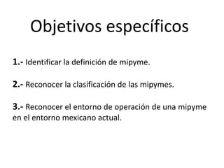 Objetivos específicos
1.- Identificar la definición de mipyme.
2.- Reconocer la clasificación de las mipymes.
3.- Reconocer el entorno de operación de una mipyme
en el entorno mexicano actual.
 