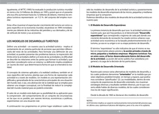 MYPIMES TURISTICAS - Programa de Asistencia a Pequeños Hoteles de Centroamérica PAPH-OEA -CCT / Federación Centroamericana de Pequeños Hoteles - FECAPH


Igualmente, el WTTC (1995) ha evaluado la producción turística mundial                 sido los modelos de desarrollo de la actividad turística y posteriormente
en torno a los 3,4 billones de dólares en 1995 y prevé que en el presente              los modelos de desarrollo empresario de las micros, pequeñas y medianas
año esa cifra aumentará hasta los 7,2 billones de dólares, mientras los em-            empresas que la componen.
pleos turísticos representarán un 11,5 % del conjunto del empleo mun-                  Podemos identificar dos modelos de desarrollo de la actividad turística en
dial.                                                                                  nuestro país:

Estas cifras muestran el espectacular crecimiento del turismo así como su                1. El Modelo de Desarrollo Espontáneo
peso específico en la economía mundial, situándose en 1994 inmediata-
mente por delante de las industrias del petróleo y sus derivados y de las                  La primera instancia de desarrollo que tuvo la actividad turística en
de vehículo de motor y sus accesorios.                                                     nuestro país, que aún hoy perdura, es el denominado “Desarrollo
                                                                                           espontáneo” que corresponde a regiones de cada país donde una
                                                                                           creciente demanda de recreación ha creado centros urbanos cuya
LOS MODELOS DE DESARROLLO TURÍSTICO                                                        actividad socio-económica se ha basado predominantemente en el
                                                                                           turismo, ya sea en su origen o en su etapa posterior de desarrollo.
Definir una actividad – en nuestro caso la actividad turística - implica el
acotamiento de un sistema particular de acciones que permiten diferen-                     El término “espontáneo” es sólo indicativo de que el mismo se rea-
ciarla del resto de las actividades. Para formular una definición de una                   lizó sin importantes planes previos y la acción privada a través de
actividad, se pueden presentar dos problemas básicos: la imprecisión del                   micro, pequeñas y medianas empresas -Mipymes turísticas- fue,
límite entre la actividad a definir y el resto de las actividades y la dificultad          en estos casos, el factor desencadenante básico del desarrollo
en describir las relaciones entre las partes que forman la actividad y que                 de la actividad. La acción del sector público fue subsidiaria y en
permiten considerarlo como un sistema. La definición implica establecer                    general, a la zaga de la decisión de los particulares.
un “punto de vista” que determinará la forma en que se entenderá la rea-
lidad.                                                                                   2. El Modelo de Desarrollo Orientado

El concepto de sistemas aplicados a la realidad cotidiana, también en el                   Nuestro país conoce varias alternativas de modelos de desarrollo, a
caso específico del turismo, plantea que una forma de representar cada                     los cuales podemos denominar “orientados” en la medida que po-
actividad es a través de modelos. Un modelo es una representación sim-                     seían objetivos predeterminados en tiempo y espacio, que podría-
plificada y generalizada de las características principales de una situación               mos considerar “planificados” (2). Las modalidades, dentro de este
del mundo real, o sea, una abstracción de la realidad que se emplea para                   conjunto de experiencias de desarrollo orientado, nos muestran
obtener una imagen conceptual, con la finalidad de reducir la compleji-                    estrategias diversas y resultados también diversos, por lo que casi
dad del mundo material para así poderlo entender.                                          sería válido hablar de diversos modelos, de los cuales considerare-
                                                                                           mos los de mayor significación.
El valor de un modelo está dado por su posibilidad de su aplicación para
la comprensión del comportamiento de un conjunto de circunstancias                         Desde la década de 1960 se destacan dos modelos de desarrollo
en las que no es posible, por razones técnicas, económicas o políticas,
experimentar con una situación real.                                                   NOTAS
                                                                                       (2) El término implica un aspecto exclusivamente instrumental del proceso que,
A continuación nos proponemos en primer lugar establecer cuales han                    en último caso, optimiza el alcance del objetivo, pero ni lo crea ni lo suplanta

                                      --                                                                                   --
 