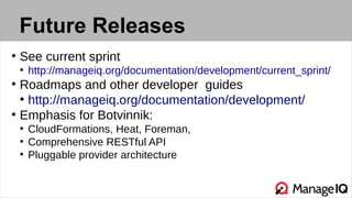 Future Releases
●
See current sprint
●
http://manageiq.org/documentation/development/current_sprint/
●
Roadmaps and other developer guides
●
http://manageiq.org/documentation/development/
●
Emphasis for Botvinnik:
●
CloudFormations, Heat, Foreman,
●
Comprehensive RESTful API
●
Pluggable provider architecture
 