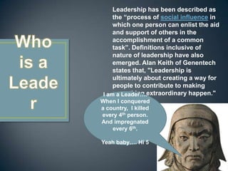 Leadership has been described as the “process of social influence in which one person can enlist the aid and support of others in the accomplishment of a common task”. Definitions inclusive of nature of leadership have also emerged. Alan Keith of Genentech states that, "Leadership is ultimately about creating a way for people to contribute to making something extraordinary happen."Who is a LeaderI am a Leader…. When I conquered a country,  I killed every 4th person. And impregnated every 6th.Yeah baby…. Hi 5