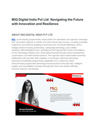 MiQ Digital India Pvt Ltd: Navigating the Future
with Innovation and Resilience
ABOUT MIQ DIGITAL INDIA PVT LTD
MiQ, as the leading programmatic media partner for advertisers and agencies, leverages
their connected solutions to identify and unite diverse data sources, unveiling invaluable
insights for more effective targeting in what they term ‘Connected Marketing.’ With a
strategic blend of industry partnerships, cutting-edge technology, and a skilled
workforce, MiQ’s Bangalore team, operating as the Programmatic Center of Excellence
for the Technology Analytics Hub, drives global business through product development,
customization, and client-centrist solutions. Their agnostic data model enables seamless
collaboration with any data, DSP, publisher, or exchange, while their technology
framework consolidates programmatic capabilities into a unified hub. MiQ’s
interconnected programmatic technology ensures access to the right data, intelligent
insights, and cross-platform activation through their three core solution offerings:
Connect, Discover, and Activate.
 