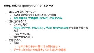 miq: micro query-runner server
- ѥȤAPI`Щ`
- YAMLOեˤäƄ
- SQLgФƽYJSONˤƷΤ
- (F״)Ǥ뤳
- Όg
- Pathѥ`URLꡢPOST Body(JSON)ܤȡ

- ȥ󥶥
- }Όg
- Ǥʤ
- J^
- ʤΤǤΤޤⲿˤϹ_Ǥʤ
- ǩ`ˤʤ餫΄I򤷤ƤJSONȴ
 