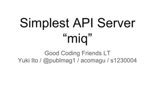 Simplest API Server
“miq”
Good Coding Friends LT
Yuki Ito / @publmag1 / acomagu / s1230004
 