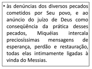 • às denúncias dos diversos pecados
cometidos por Seu povo, e ao
anúncio do juízo de Deus como
conseqüência da prática desses
pecados, Miquéias intercala
preciosíssimas mensagens de
esperança, perdão e restauração,
todas elas intimamente ligadas à
vinda do Messias.
 