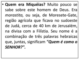 • Quem era Miquéias? Muito pouco se
sabe sobre este homem de Deus. Era
morastita, ou seja, de Moresete-Gate,
região agrícola que ficava no sudoeste
de Judá, cerca de 40 km de Jerusalém,
na divisa com a Filístia. Seu nome é a
combinação de três palavras hebraicas
que, juntas, significam "Quem é como o
SENHOR?".
 