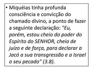 • Miquéias tinha profunda
consciência e convicção do
chamado divino, a ponto de fazer
a seguinte declaração: "Eu,
porém, estou cheio do poder do
Espírito do SENHOR, cheio de
juízo e de força, para declarar a
Jacó a sua transgressão e a Israel
o seu pecado" (3.8).
 