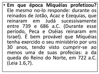 • Em que época Miquéias profetizou?
Ele mesmo no-lo responde: durante os
reinados de Jotão, Acaz e Ezequias, que
reinaram em Judá sucessivamente
entre 739 e 686 a.C. (Durante esse
período, Peca e Oséias reinaram em
Israel). É bem provável que Miquéias
tenha exercido o seu ministério por uns
30 anos, tendo visto cumprir-se ao
menos uma de suas profecias: a da
queda do Reino do Norte, em 722 a.C.
(Leia 1.6,7).
 