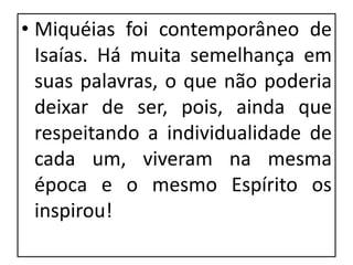 • Miquéias foi contemporâneo de
Isaías. Há muita semelhança em
suas palavras, o que não poderia
deixar de ser, pois, ainda que
respeitando a individualidade de
cada um, viveram na mesma
época e o mesmo Espírito os
inspirou!
 