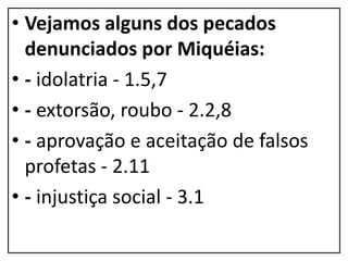 • Vejamos alguns dos pecados
denunciados por Miquéias:
• - idolatria - 1.5,7
• - extorsão, roubo - 2.2,8
• - aprovação e aceitação de falsos
profetas - 2.11
• - injustiça social - 3.1
 
