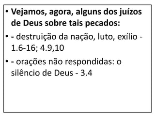 • Vejamos, agora, alguns dos juízos
de Deus sobre tais pecados:
• - destruição da nação, luto, exílio -
1.6-16; 4.9,10
• - orações não respondidas: o
silêncio de Deus - 3.4
 