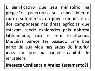 É significativo que seu ministério na
pregação preocupava-se especialmente
com o sofrimentos do povo comum, e os
dos camponeses nas áreas agrícolas que
estavam sendo explorados pela nobreza
latifundiária, rica e sem escrúpulos.
Miquéias parece ter passado uma boa
parte da sua vida nas áreas do interior
mais do que na cidade capital de
Jerusalém.
(Merece Confiança o Antigo Testamento?)
 