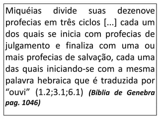 Miquéias divide suas dezenove
profecias em três ciclos [...] cada um
dos quais se inicia com profecias de
julgamento e finaliza com uma ou
mais profecias de salvação, cada uma
das quais iniciando-se com a mesma
palavra hebraica que é traduzida por
“ouvi” (1.2;3.1;6.1) (Bíblia de Genebra
pag. 1046)
 