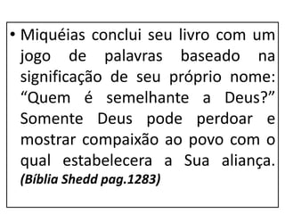 • Miquéias conclui seu livro com um
jogo de palavras baseado na
significação de seu próprio nome:
“Quem é semelhante a Deus?”
Somente Deus pode perdoar e
mostrar compaixão ao povo com o
qual estabelecera a Sua aliança.
(Bíblia Shedd pag.1283)
 