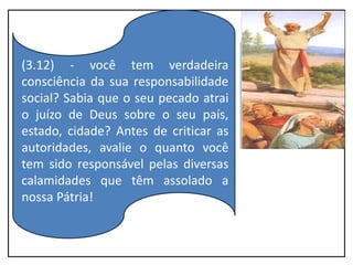 (3.12) - você tem verdadeira
consciência da sua responsabilidade
social? Sabia que o seu pecado atrai
o juízo de Deus sobre o seu país,
estado, cidade? Antes de criticar as
autoridades, avalie o quanto você
tem sido responsável pelas diversas
calamidades que têm assolado a
nossa Pátria!
 