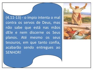 (4.11-13) - o ímpio intenta o mal
contra os servos de Deus, mas
não sabe que está nas mãos
dEle e nem discerne os Seus
planos. Até mesmo os seus
tesouros, em que tanto confia,
acabarão sendo entregues ao
SENHOR!
 