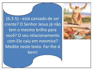 (6.3-5) - está cansado de ser
crente? O Senhor Jesus já não
tem o mesmo brilho para
você? O seu relacionamento
com Ele caiu em mesmice?
Medite neste texto. Far-lhe-á
bem!
 