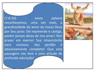 (7.8-20) - nesta palavra
reconhecemos, uma vez mais, a
grandiosidade do amor do nosso Deus
por Seu povo. Ele repreende e castiga,
porém jamais deixa de nos amar! Tem
prazer em exercer Sua misericórdia
para conosco. Seu perdão é
absolutamente completo! Que esta
passagem nos leve a uma atitude de
profunda adoração!
 