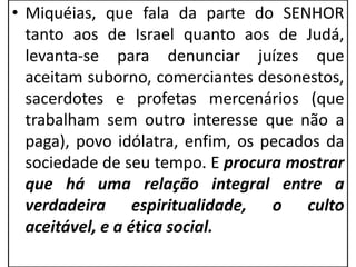 • Miquéias, que fala da parte do SENHOR
tanto aos de Israel quanto aos de Judá,
levanta-se para denunciar juízes que
aceitam suborno, comerciantes desonestos,
sacerdotes e profetas mercenários (que
trabalham sem outro interesse que não a
paga), povo idólatra, enfim, os pecados da
sociedade de seu tempo. E procura mostrar
que há uma relação integral entre a
verdadeira espiritualidade, o culto
aceitável, e a ética social.
 
