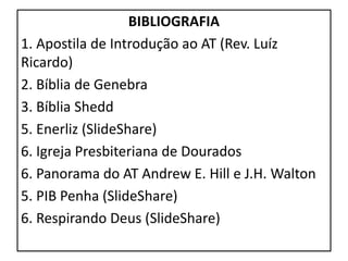 BIBLIOGRAFIA
1. Apostila de Introdução ao AT (Rev. Luíz
Ricardo)
2. Bíblia de Genebra
3. Bíblia Shedd
5. Enerliz (SlideShare)
6. Igreja Presbiteriana de Dourados
6. Panorama do AT Andrew E. Hill e J.H. Walton
5. PIB Penha (SlideShare)
6. Respirando Deus (SlideShare)
 
