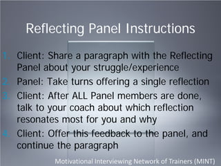 Reflecting Panel Instructions
1. Client: Share a paragraph with the Reflecting
Panel about your struggle/experience
2. Panel: Take turns offering a single reflection
3. Client: After ALL Panel members are done,
talk to your coach about which reflection
resonates most for you and why
4. Client: Offer this feedback to the panel, and
continue the paragraph
Motivational Interviewing Network of Trainers (MINT)
 