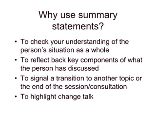 Why use summary
statements?
• To check your understanding of the
person’s situation as a whole
• To reflect back key components of what
the person has discussed
• To signal a transition to another topic or
the end of the session/consultation
• To highlight change talk
 