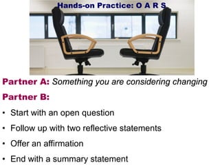 Partner A: Something you are considering changing
Partner B:
• Start with an open question
• Follow up with two reflective statements
• Offer an affirmation
• End with a summary statement
Hands-on Practice: O A R S
 