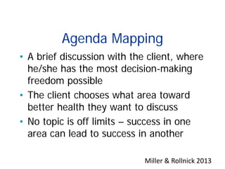 Agenda Mapping
• A brief discussion with the client, where
he/she has the most decision-making
freedom possible
• The client chooses what area toward
better health they want to discuss
• No topic is off limits – success in one
area can lead to success in another
Miller & Rollnick 2013
 