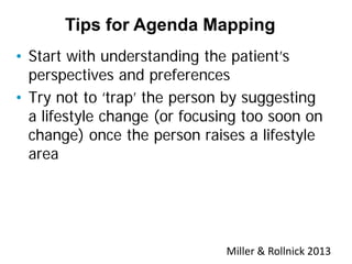 • Start with understanding the patient’s
perspectives and preferences
• Try not to ‘trap’ the person by suggesting
a lifestyle change (or focusing too soon on
change) once the person raises a lifestyle
area
Tips for Agenda Mapping
Miller & Rollnick 2013
 