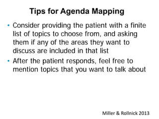 • Consider providing the patient with a finite
list of topics to choose from, and asking
them if any of the areas they want to
discuss are included in that list
• After the patient responds, feel free to
mention topics that you want to talk about
Tips for Agenda Mapping
Miller & Rollnick 2013
 