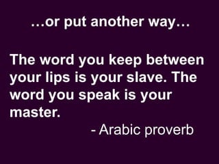 …or put another way…
The word you keep between
your lips is your slave. The
word you speak is your
master.
- Arabic proverb
 