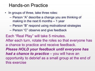 Hands-on Practice
• In groups of three, take three roles:
– Person “A” describe a change you are thinking of
making in the next 6 months – 1 year
– Person “B” respond using motivational strategies
– Person “C” observe and give feedback
Each “Real Play” will take 5 minutes.
After each turn, rotate the roles so that everyone has
a chance to practice and receive feedback.
Please HOLD your feedback until everyone has
had a chance to practice – you will have an
opportunity to debrief as a small group at the end of
this exercise
 
