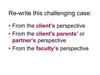 Re-write this challenging case:
• From the client’s perspective
• From the client's parents’ or
partner’s perspective
• From the faculty’s perspective
 