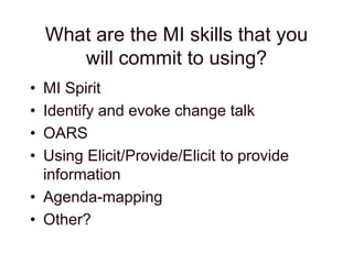 What are the MI skills that you
will commit to using?
• MI Spirit
• Identify and evoke change talk
• OARS
• Using Elicit/Provide/Elicit to provide
information
• Agenda-mapping
• Other?
 