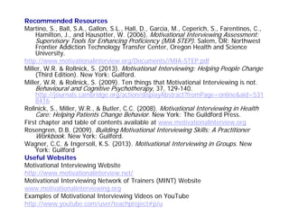 Recommended Resources
Martino, S., Ball, S.A., Gallon, S.L., Hall, D., Garcia, M., Ceperich, S., Farentinos, C.,
Hamilton, J., and Hausotter, W. (2006). Motivational Interviewing Assessment:
Supervisory Tools for Enhancing Proficiency (MIA STEP). Salem, OR: Northwest
Frontier Addiction Technology Transfer Center, Oregon Health and Science
University.
http://www.motivationalinterview.org/Documents//MIA-STEP.pdf
Miller, W.R. & Rollnick, S. (2013). Motivational Interviewing: Helping People Change
(Third Edition). New York: Guilford.
Miller, W.R. & Rollnick, S. (2009). Ten things that Motivational Interviewing is not.
Behavioural and Cognitive Psychotherapy, 37, 129-140.
http://journals.cambridge.org/action/displayAbstract?fromPage=online&aid=531
8416
Rollnick, S., Miller, W.R., & Butler, C.C. (2008). Motivational Interviewing in Health
Care: Helping Patients Change Behavior. New York: The Guildford Press.
First chapter and table of contents available at www.motivationalinterview.org
Rosengren, D.B. (2009). Building Motivational Interviewing Skills: A Practitioner
Workbook. New York: Guilford.
Wagner, C.C. & Ingersoll, K.S. (2013). Motivational Interviewing in Groups. New
York: Guilford
Useful Websites
Motivational Interviewing Website
http://www.motivationalinterview.net/
Motivational Interviewing Network of Trainers (MINT) Website
www.motivationalinterviewing.org
Examples of Motivational Interviewing Videos on YouTube
http://www.youtube.com/user/teachproject#p/u
 