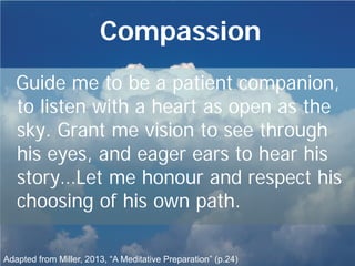 Compassion
Guide me to be a patient companion,
to listen with a heart as open as the
sky. Grant me vision to see through
his eyes, and eager ears to hear his
story…Let me honour and respect his
choosing of his own path.
Adapted from Miller, 2013, “A Meditative Preparation” (p.24)
 