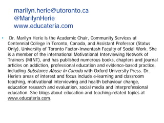 marilyn.herie@utoronto.ca
@MarilynHerie
www.educateria.com
• Dr. Marilyn Herie is the Academic Chair, Community Services at
Centennial College in Toronto, Canada, and Assistant Professor (Status
Only), University of Toronto Factor-Inwentash Faculty of Social Work. She
is a member of the international Motivational Interviewing Network of
Trainers (MINT), and has published numerous books, chapters and journal
articles on addiction, professional education and evidence-based practice,
including Substance Abuse in Canada with Oxford University Press. Dr.
Herie’s areas of interest and focus include e-learning and classroom
teaching, motivational interviewing and health behaviour change,
education research and evaluation, social media and interprofessional
education. She blogs about education and teaching-related topics at
www.educateria.com.
 