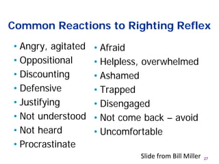 Common Reactions to Righting Reflex
• Angry, agitated
• Oppositional
• Discounting
• Defensive
• Justifying
• Not understood
• Not heard
• Procrastinate
• Afraid
• Helpless, overwhelmed
• Ashamed
• Trapped
• Disengaged
• Not come back – avoid
• Uncomfortable
27Slide from Bill Miller
 