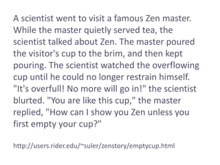 A scientist went to visit a famous Zen master.
While the master quietly served tea, the
scientist talked about Zen. The master poured
the visitor's cup to the brim, and then kept
pouring. The scientist watched the overflowing
cup until he could no longer restrain himself.
"It's overfull! No more will go in!" the scientist
blurted. "You are like this cup," the master
replied, "How can I show you Zen unless you
first empty your cup?"
http://users.rider.edu/~suler/zenstory/emptycup.html
 