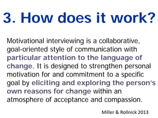 3. How does it work?
Motivational interviewing is a collaborative,
goal-oriented style of communication with
particular attention to the language of
change. It is designed to strengthen personal
motivation for and commitment to a specific
goal by eliciting and exploring the person’s
own reasons for change within an
atmosphere of acceptance and compassion.
Miller & Rollnick 2013
 