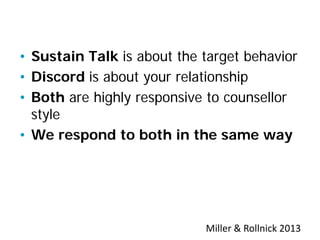 Sustain Talk and Resistance
• Sustain Talk is about the target behavior
• Discord is about your relationship
• Both are highly responsive to counsellor
style
• We respond to both in the same way
Miller & Rollnick 2013
 