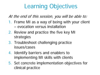 Learning Objectives
At the end of this session, you will be able to:
1. Frame MI as a way of being with your client
– evocation versus installation
2. Review and practice the five key MI
strategies
3. Troubleshoot challenging practice
issues/cases
4. Identify barriers and enablers to
implementing MI skills with clients
5. Set concrete implementation objectives for
clinical practice
 