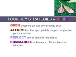FOUR KEY STRATEGIES – OARS
OPEN questions (to elicit client change talk)
AFFIRM the client appropriately (support, emphasize
personal control)
REFLECT (try for complex reflections)
SUMMARIZE ambivalence, offer double-sided
reflection
 