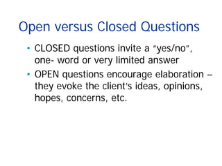 Open versus Closed Questions
• CLOSED questions invite a “yes/no”,
one- word or very limited answer
• OPEN questions encourage elaboration –
they evoke the client’s ideas, opinions,
hopes, concerns, etc.
 