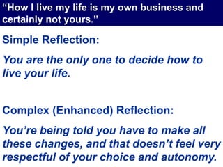 Simple Reflection:
You are the only one to decide how to
live your life.
Complex (Enhanced) Reflection:
You’re being told you have to make all
these changes, and that doesn’t feel very
respectful of your choice and autonomy.
“How I live my life is my own business and
certainly not yours.”
 