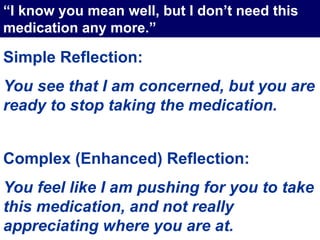 Simple Reflection:
You see that I am concerned, but you are
ready to stop taking the medication.
Complex (Enhanced) Reflection:
You feel like I am pushing for you to take
this medication, and not really
appreciating where you are at.
“I know you mean well, but I don’t need this
medication any more.”
 