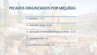 PECADOS DENUNCIADOS POR MIQUÉIAS:
1 - idolatria - 1.5,7
2 - extorsão, roubo - 2.2,8
3 - aprovação e aceitação de falsos profetas - 2.11
4 - injustiça social - 3.1
5 - profetas mercenários - 3.5
10
 