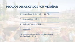PECADOS DENUNCIADOS POR MIQUÉIAS:
6 - perversão do direito - 3.9- 11; 7.3,4
7 - desonestidade - 6.9-11
8 - violência e mentira - 6.12
9 – impiedade
10 - deterioração da família e do exercício da
confiabilidade - 7.5,6
11
 