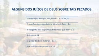 ALGUNS DOS JUÍZOS DE DEUS SOBRE TAIS PECADOS:
1 - destruição da nação, luto, exílio - 1.6-16; 4.9,10
2 - orações não respondidas: o silêncio de Deus - 3.4
3 - vergonha para os profetas: falta-lhes o que dizer - 3.6,7
4 - fome - 6.14
5 - perda dos bens materiais - 6.14
6 - o trabalho não prospera - 6.15
12
 