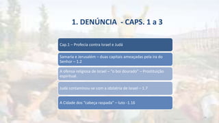 1. DENÚNCIA - CAPS. 1 a 3
Cap.1 – Profecia contra Israel e Judá
Samaria e Jerusalém – duas capitais ameaçadas pela ira do
Senhor – 1.2
A ofensa religiosa de Israel – “o boi dourado” – Prostituição
espiritual.
Judá contaminou-se com a idolatria de Israel – 1.7
A Cidade dos “cabeça raspada” – luto -1.16
14
 